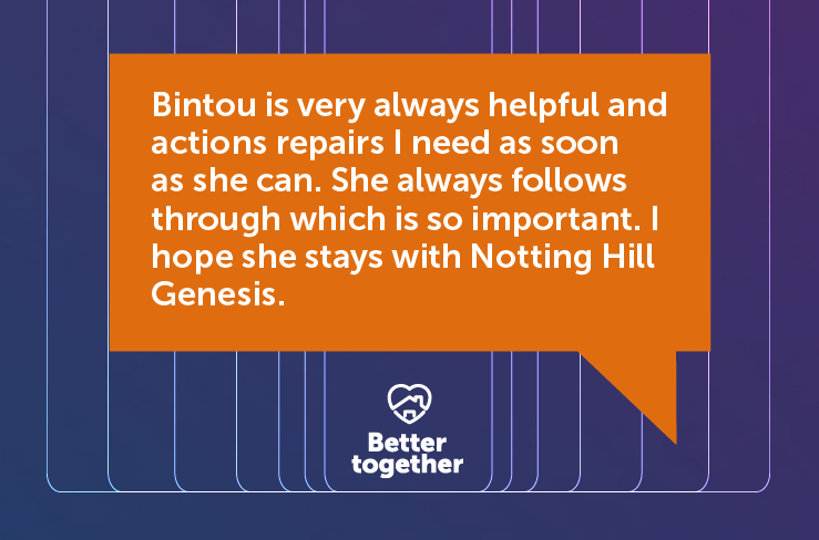 Bintou is very always helpful and actions repairs I need as soon as she can. She always follows through which is so important. I hope she stays with Notting Hill Genesis.